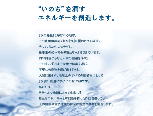 株式会社イッツのコンセプトは、テラヘルツ技術により、人の健康や自然環境の保全に役立つ事業を展開することです。 株式会社イッツは、テラヘルツ波によって生まれる新たなエネルギーと可能性を持った「テラヘルツ機能水」により、人の健康や自然環境の保全に役立つ事業を行います。