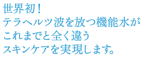 煌水(キラスイ)は、今までと全く違うアプローチでエイジングケアや紫外線対策などあらゆるスキンケアをサポートをします。 世界初!テラヘルツ波を放つテラヘルツ機能水。煌水(キラスイ)は、これまでと全く違うスキンケアを実現します。